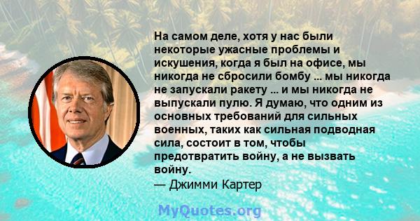 На самом деле, хотя у нас были некоторые ужасные проблемы и искушения, когда я был на офисе, мы никогда не сбросили бомбу ... мы никогда не запускали ракету ... и мы никогда не выпускали пулю. Я думаю, что одним из