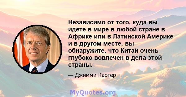 Независимо от того, куда вы идете в мире в любой стране в Африке или в Латинской Америке и в другом месте, вы обнаружите, что Китай очень глубоко вовлечен в дела этой страны.