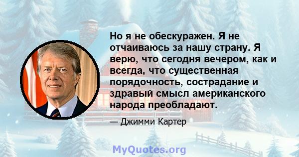 Но я не обескуражен. Я не отчаиваюсь за нашу страну. Я верю, что сегодня вечером, как и всегда, что существенная порядочность, сострадание и здравый смысл американского народа преобладают.