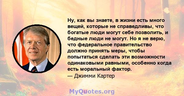 Ну, как вы знаете, в жизни есть много вещей, которые не справедливы, что богатые люди могут себе позволить, и бедные люди не могут. Но я не верю, что федеральное правительство должно принять меры, чтобы попытаться