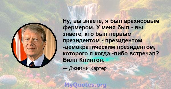 Ну, вы знаете, я был арахисовым фермером. У меня был - вы знаете, кто был первым президентом - президентом -демократическим президентом, которого я когда -либо встречал? Билл Клинтон.