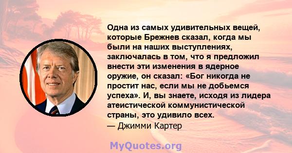 Одна из самых удивительных вещей, которые Брежнев сказал, когда мы были на наших выступлениях, заключалась в том, что я предложил внести эти изменения в ядерное оружие, он сказал: «Бог никогда не простит нас, если мы не 