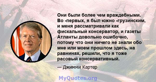 Они были более чем враждебными. Во -первых, я был южно -грузинским, и меня рассматривали как фискальный консерватор, и газеты Атланты довольно ошибочно, потому что они ничего не знали обо мне или моем прошлом здесь, на