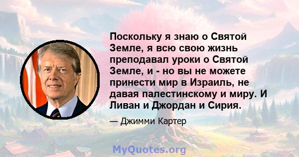 Поскольку я знаю о Святой Земле, я всю свою жизнь преподавал уроки о Святой Земле, и - но вы не можете принести мир в Израиль, не давая палестинскому и миру. И Ливан и Джордан и Сирия.