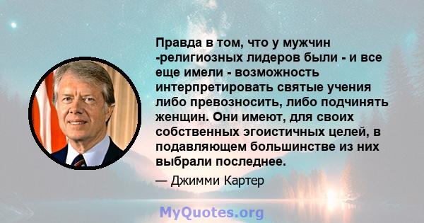 Правда в том, что у мужчин -религиозных лидеров были - и все еще имели - возможность интерпретировать святые учения либо превозносить, либо подчинять женщин. Они имеют, для своих собственных эгоистичных целей, в