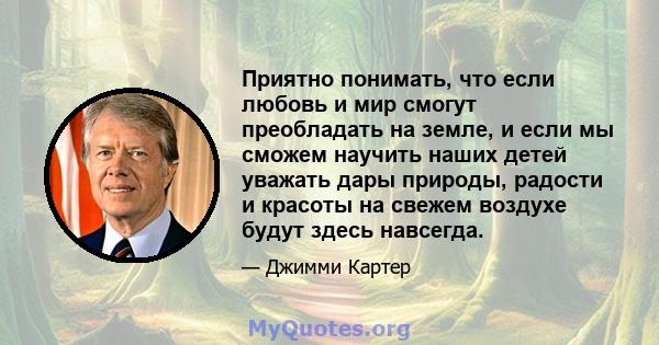 Приятно понимать, что если любовь и мир смогут преобладать на земле, и если мы сможем научить наших детей уважать дары природы, радости и красоты на свежем воздухе будут здесь навсегда.