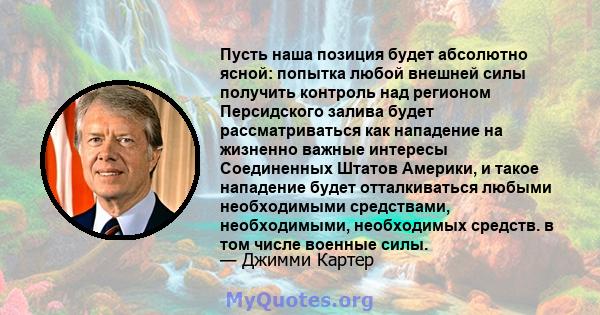 Пусть наша позиция будет абсолютно ясной: попытка любой внешней силы получить контроль над регионом Персидского залива будет рассматриваться как нападение на жизненно важные интересы Соединенных Штатов Америки, и такое