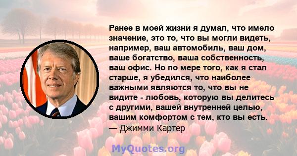 Ранее в моей жизни я думал, что имело значение, это то, что вы могли видеть, например, ваш автомобиль, ваш дом, ваше богатство, ваша собственность, ваш офис. Но по мере того, как я стал старше, я убедился, что наиболее