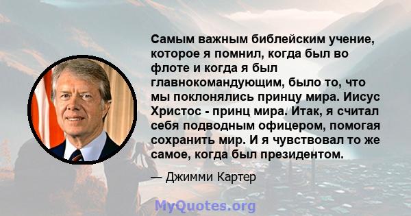 Самым важным библейским учение, которое я помнил, когда был во флоте и когда я был главнокомандующим, было то, что мы поклонялись принцу мира. Иисус Христос - принц мира. Итак, я считал себя подводным офицером, помогая