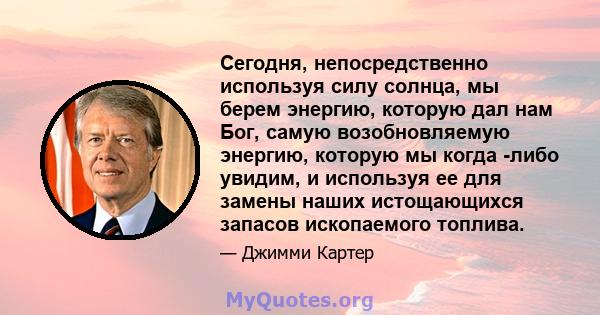 Сегодня, непосредственно используя силу солнца, мы берем энергию, которую дал нам Бог, самую возобновляемую энергию, которую мы когда -либо увидим, и используя ее для замены наших истощающихся запасов ископаемого