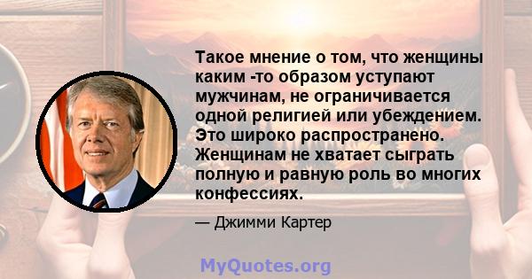 Такое мнение о том, что женщины каким -то образом уступают мужчинам, не ограничивается одной религией или убеждением. Это широко распространено. Женщинам не хватает сыграть полную и равную роль во многих конфессиях.