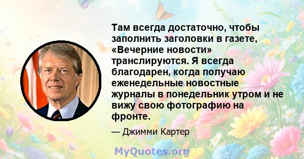 Там всегда достаточно, чтобы заполнить заголовки в газете, «Вечерние новости» транслируются. Я всегда благодарен, когда получаю еженедельные новостные журналы в понедельник утром и не вижу свою фотографию на фронте.