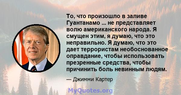 То, что произошло в заливе Гуантанамо ... не представляет волю американского народа. Я смущен этим, я думаю, что это неправильно. Я думаю, что это дает террористам необоснованное оправдание, чтобы использовать