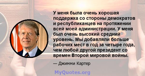 У меня была очень хорошая поддержка со стороны демократов и республиканцев на протяжении всей моей администрации. У меня был очень высокий средний уровень. Мы добавляли больше рабочих мест в год за четыре года, чем