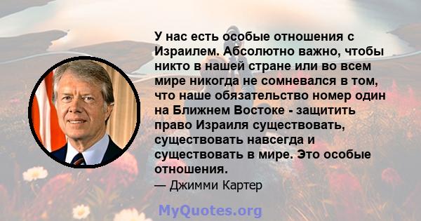 У нас есть особые отношения с Израилем. Абсолютно важно, чтобы никто в нашей стране или во всем мире никогда не сомневался в том, что наше обязательство номер один на Ближнем Востоке - защитить право Израиля