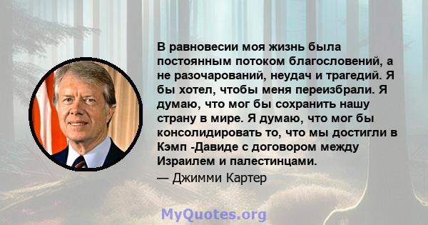 В равновесии моя жизнь была постоянным потоком благословений, а не разочарований, неудач и трагедий. Я бы хотел, чтобы меня переизбрали. Я думаю, что мог бы сохранить нашу страну в мире. Я думаю, что мог бы