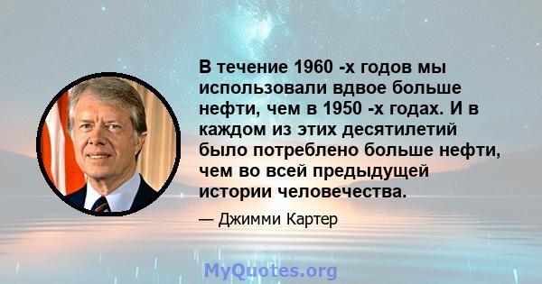 В течение 1960 -х годов мы использовали вдвое больше нефти, чем в 1950 -х годах. И в каждом из этих десятилетий было потреблено больше нефти, чем во всей предыдущей истории человечества.