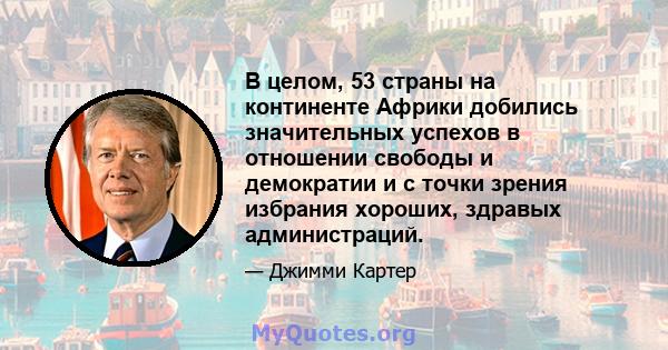 В целом, 53 страны на континенте Африки добились значительных успехов в отношении свободы и демократии и с точки зрения избрания хороших, здравых администраций.