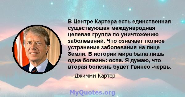 В Центре Картера есть единственная существующая международная целевая группа по уничтожению заболеваний. Что означает полное устранение заболевания на лице Земли. В истории мира была лишь одна болезнь: оспа. Я думаю,