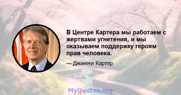 В Центре Картера мы работаем с жертвами угнетения, и мы оказываем поддержку героям прав человека.