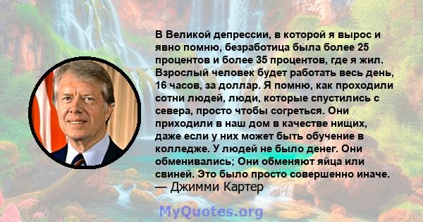 В Великой депрессии, в которой я вырос и явно помню, безработица была более 25 процентов и более 35 процентов, где я жил. Взрослый человек будет работать весь день, 16 часов, за доллар. Я помню, как проходили сотни