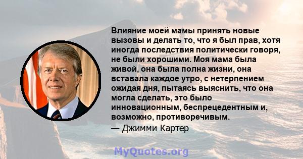 Влияние моей мамы принять новые вызовы и делать то, что я был прав, хотя иногда последствия политически говоря, не были хорошими. Моя мама была живой, она была полна жизни, она вставала каждое утро, с нетерпением ожидая 