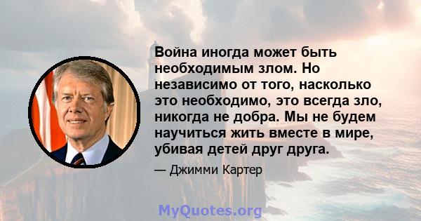 Война иногда может быть необходимым злом. Но независимо от того, насколько это необходимо, это всегда зло, никогда не добра. Мы не будем научиться жить вместе в мире, убивая детей друг друга.