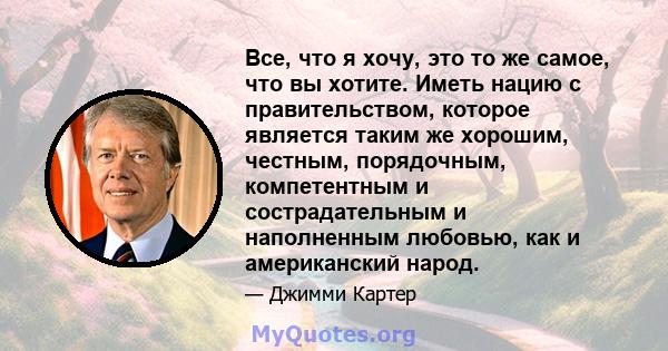 Все, что я хочу, это то же самое, что вы хотите. Иметь нацию с правительством, которое является таким же хорошим, честным, порядочным, компетентным и сострадательным и наполненным любовью, как и американский народ.