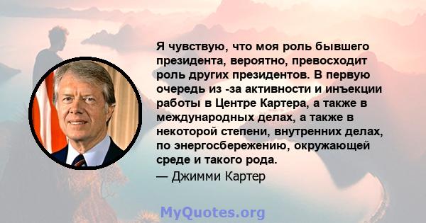 Я чувствую, что моя роль бывшего президента, вероятно, превосходит роль других президентов. В первую очередь из -за активности и инъекции работы в Центре Картера, а также в международных делах, а также в некоторой