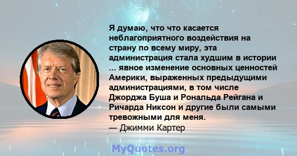 Я думаю, что что касается неблагоприятного воздействия на страну по всему миру, эта администрация стала худшим в истории ... явное изменение основных ценностей Америки, выраженных предыдущими администрациями, в том