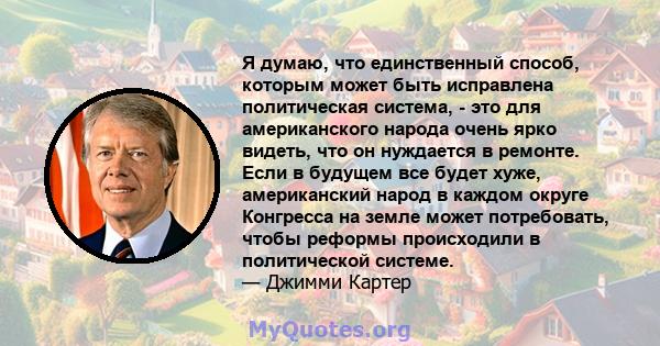 Я думаю, что единственный способ, которым может быть исправлена ​​политическая система, - это для американского народа очень ярко видеть, что он нуждается в ремонте. Если в будущем все будет хуже, американский народ в