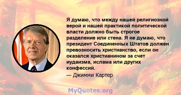 Я думаю, что между нашей религиозной верой и нашей практикой политической власти должно быть строгое разделение или стена. Я не думаю, что президент Соединенных Штатов должен превозносить христианство, если он оказался