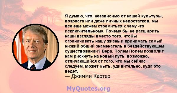 Я думаю, что, независимо от нашей культуры, возраста или даже личных недостатков, мы все еще можем стремиться к чему -то исключительному. Почему бы не расширить наши взгляды вместо того, чтобы ограничивать нашу жизнь и