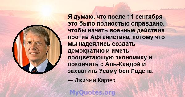 Я думаю, что после 11 сентября это было полностью оправдано, чтобы начать военные действия против Афганистана, потому что мы надеялись создать демократию и иметь процветающую экономику и покончить с Аль-Каидой и