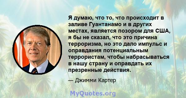 Я думаю, что то, что происходит в заливе Гуантанамо и в других местах, является позором для США, я бы не сказал, что это причина терроризма, но это дало импульс и оправдания потенциальным террористам, чтобы