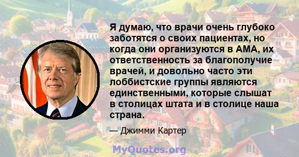 Я думаю, что врачи очень глубоко заботятся о своих пациентах, но когда они организуются в AMA, их ответственность за благополучие врачей, и довольно часто эти лоббистские группы являются единственными, которые слышат в