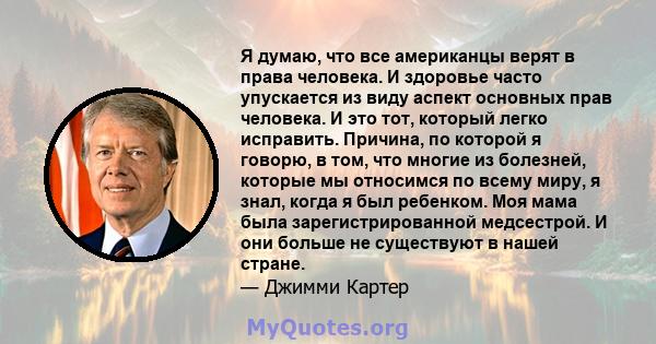 Я думаю, что все американцы верят в права человека. И здоровье часто упускается из виду аспект основных прав человека. И это тот, который легко исправить. Причина, по которой я говорю, в том, что многие из болезней,