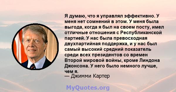 Я думаю, что я управлял эффективно. У меня нет сомнений в этом. У меня была выгода, когда я был на своем посту, имел отличные отношения с Республиканской партией. У нас была превосходная двухпартийная поддержка, и у нас 