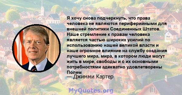 Я хочу снова подчеркнуть, что права человека не являются периферийными для внешней политики Соединенных Штатов. Наше стремление к правам человека является частью широких усилий по использованию нашей великой власти и