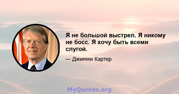 Я не большой выстрел. Я никому не босс. Я хочу быть всеми слугой.