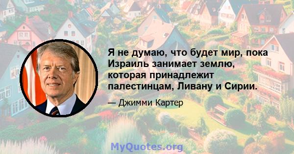 Я не думаю, что будет мир, пока Израиль занимает землю, которая принадлежит палестинцам, Ливану и Сирии.