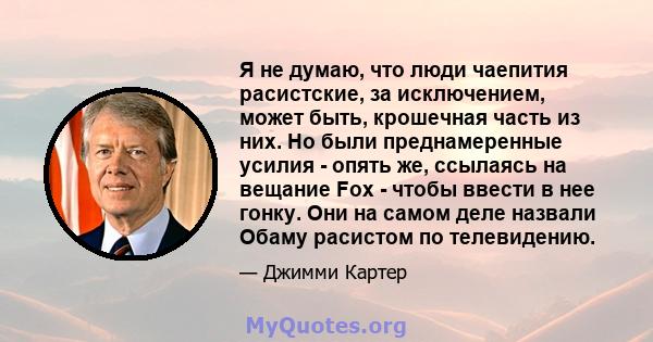 Я не думаю, что люди чаепития расистские, за исключением, может быть, крошечная часть из них. Но были преднамеренные усилия - опять же, ссылаясь на вещание Fox - чтобы ввести в нее гонку. Они на самом деле назвали Обаму 