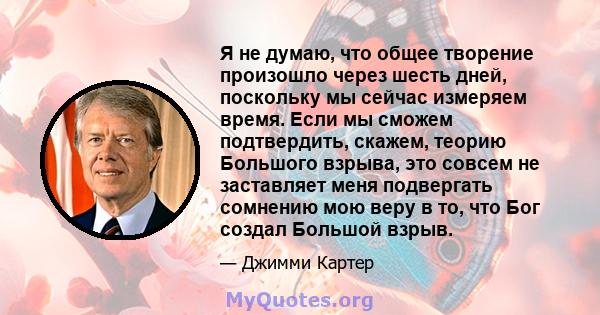 Я не думаю, что общее творение произошло через шесть дней, поскольку мы сейчас измеряем время. Если мы сможем подтвердить, скажем, теорию Большого взрыва, это совсем не заставляет меня подвергать сомнению мою веру в то, 