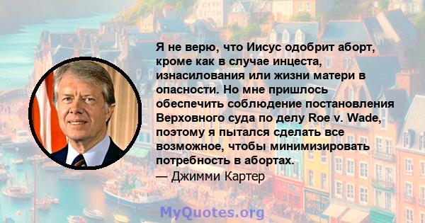 Я не верю, что Иисус одобрит аборт, кроме как в случае инцеста, изнасилования или жизни матери в опасности. Но мне пришлось обеспечить соблюдение постановления Верховного суда по делу Roe v. Wade, поэтому я пытался