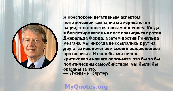 Я обеспокоен негативным аспектом политической кампании в американской нации, что является новым явлением. Когда я баллотировался на пост президента против Джеральда Форда, а затем против Рональда Рейгана, мы никогда не