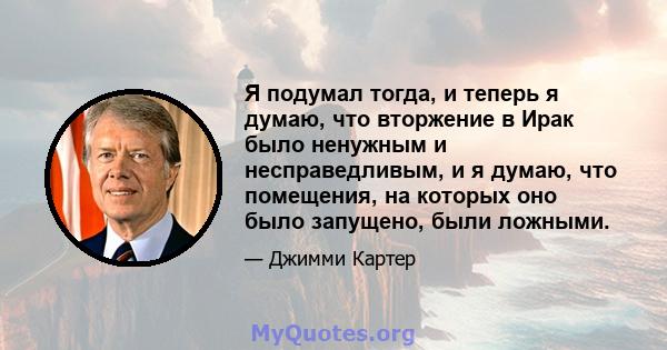 Я подумал тогда, и теперь я думаю, что вторжение в Ирак было ненужным и несправедливым, и я думаю, что помещения, на которых оно было запущено, были ложными.