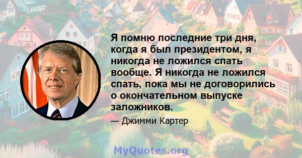 Я помню последние три дня, когда я был президентом, я никогда не ложился спать вообще. Я никогда не ложился спать, пока мы не договорились о окончательном выпуске заложников.