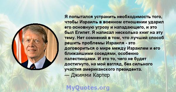 Я попытался устранить необходимость того, чтобы Израиль в военном отношении ударил его основную угрозу и нападающего, и это был Египет. Я написал несколько книг на эту тему. Нет сомнений в том, что лучший способ решить