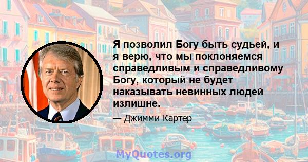 Я позволил Богу быть судьей, и я верю, что мы поклоняемся справедливым и справедливому Богу, который не будет наказывать невинных людей излишне.