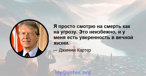 Я просто смотрю на смерть как на угрозу. Это неизбежно, и у меня есть уверенность в вечной жизни.